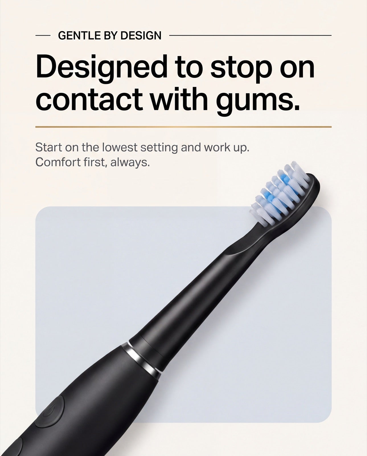 Gentle by design: the tip is made to stop on contact with gums. Start on the lowest setting and work up. Comfort first, always.
